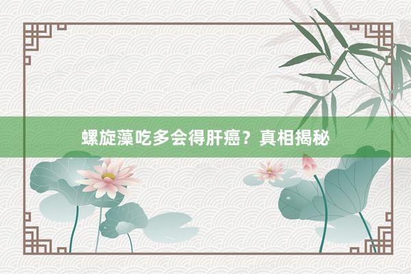 螺旋藻吃多会得肝癌？真相揭秘