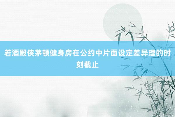 若酒殿侠茅顿健身房在公约中片面设定差异理的时刻截止